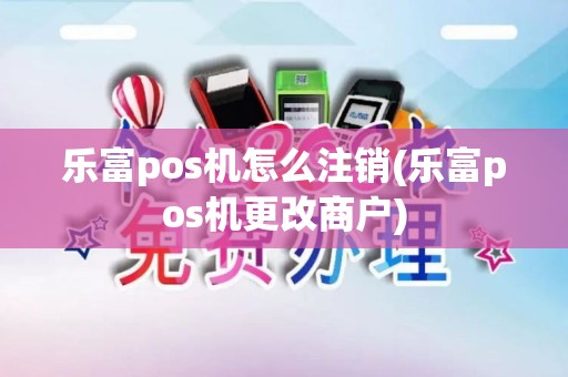 乐富pos机怎么注销(乐富pos机更改商户)