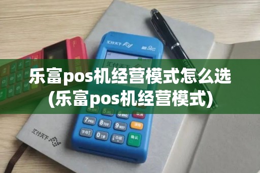 乐富pos机经营模式怎么选(乐富pos机经营模式)