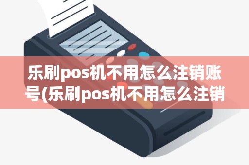 乐刷pos机不用怎么注销账号(乐刷pos机不用怎么注销)