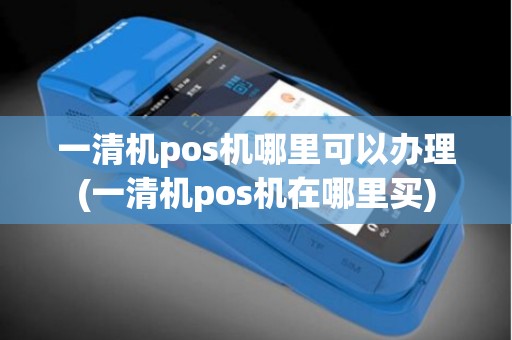 一清机pos机哪里可以办理(一清机pos机在哪里买)
