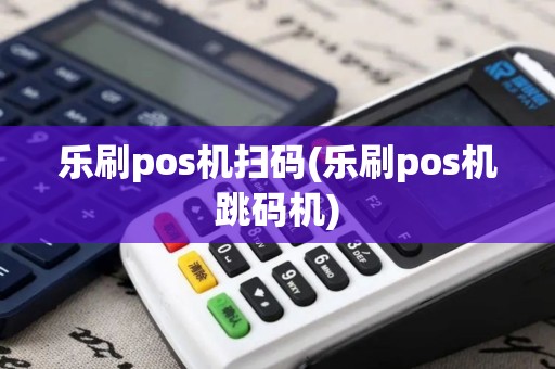 乐刷pos机扫码(乐刷pos机跳码机)