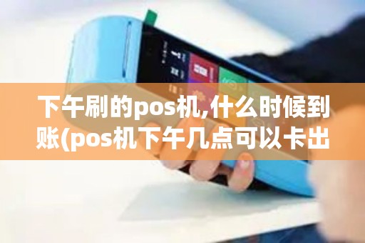 下午刷的pos机,什么时候到账(pos机下午几点可以卡出来)