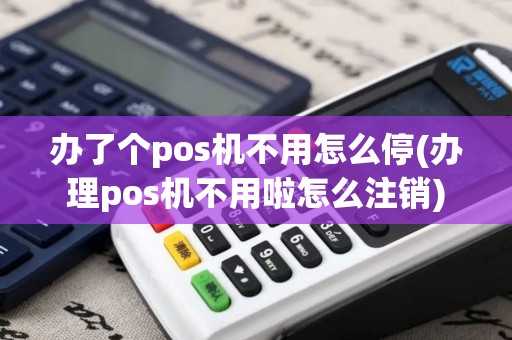 办了个pos机不用怎么停(办理pos机不用啦怎么注销)