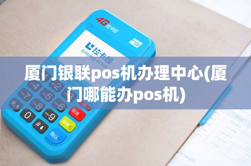 厦门银联pos机办理中心(厦门哪能办pos机)
