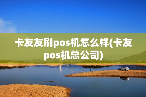 卡友友刷pos机怎么样(卡友pos机总公司)