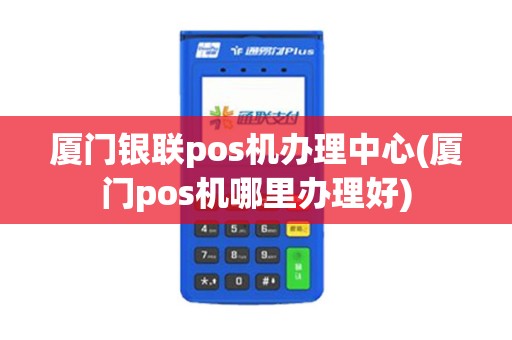 厦门银联pos机办理中心(厦门pos机哪里办理好)
