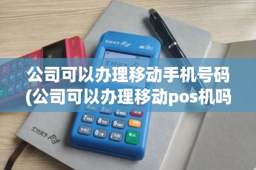 公司可以办理移动手机号码(公司可以办理移动pos机吗)