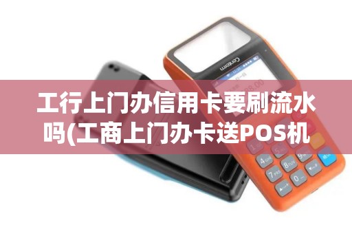 工行上门办信用卡要刷流水吗(工商上门办卡送POS机)