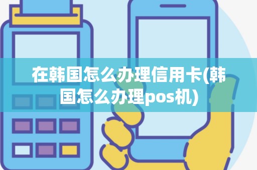 在韩国怎么办理信用卡(韩国怎么办理pos机)