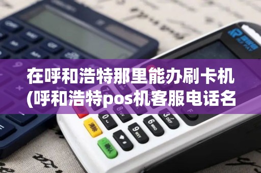 在呼和浩特那里能办刷卡机(呼和浩特pos机客服电话名单)