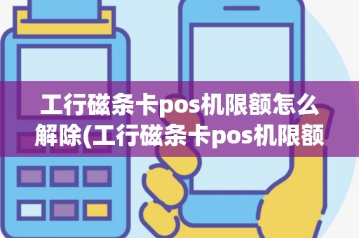 工行磁条卡pos机限额怎么解除(工行磁条卡pos机限额)