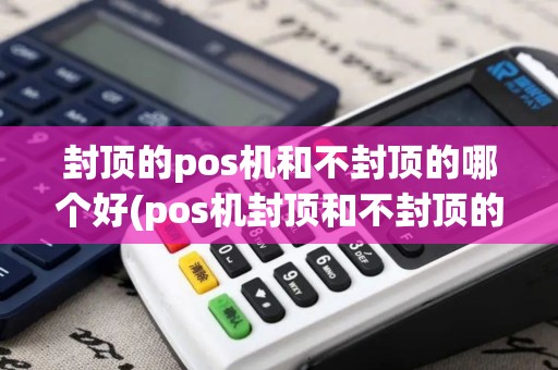 封顶的pos机和不封顶的哪个好(pos机封顶和不封顶的区别)