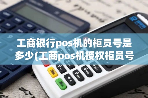 工商银行pos机的柜员号是多少(工商pos机授权柜员号)