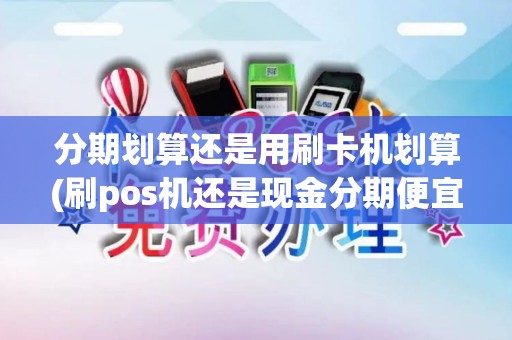 分期划算还是用刷卡机划算(刷pos机还是现金分期便宜)