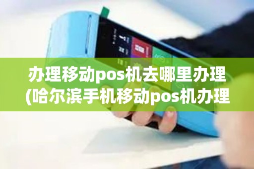 办理移动pos机去哪里办理(哈尔滨手机移动pos机办理)