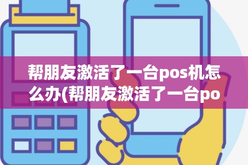 帮朋友激活了一台pos机怎么办(帮朋友激活了一台pos机)