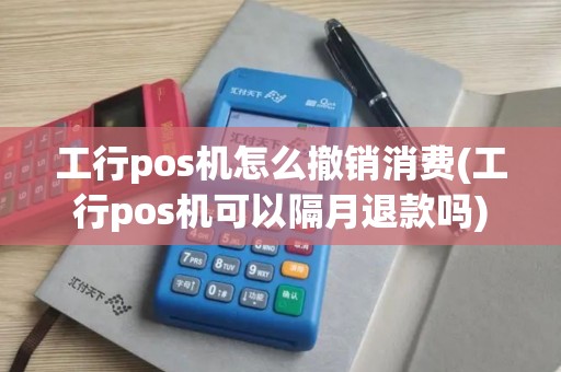 工行pos机怎么撤销消费(工行pos机可以隔月退款吗)