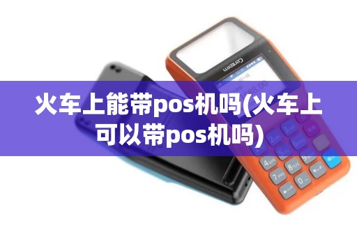 火车上能带pos机吗(火车上可以带pos机吗)