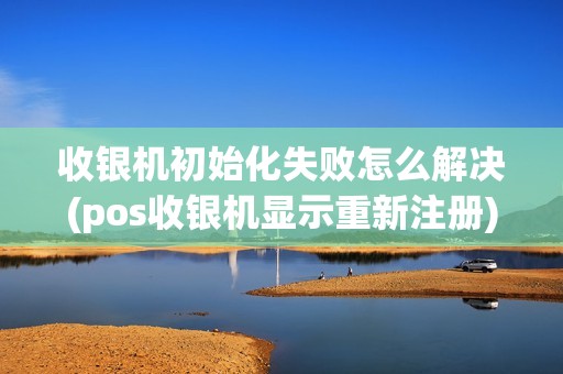 收银机初始化失败怎么解决(pos收银机显示重新注册)