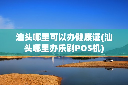 汕头哪里可以办健康证(汕头哪里办乐刷POS机)