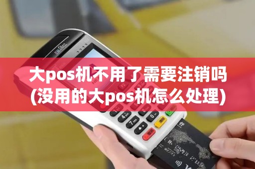 大pos机不用了需要注销吗(没用的大pos机怎么处理)
