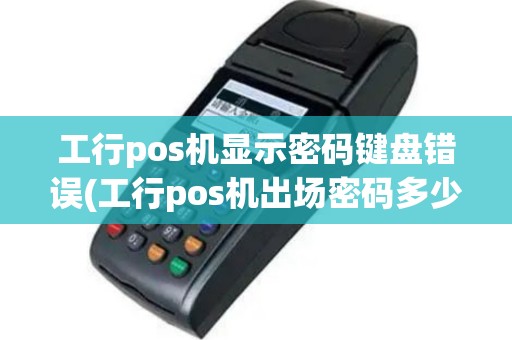 工行pos机显示密码键盘错误(工行pos机出场密码多少)