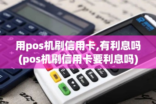 用pos机刷信用卡,有利息吗(pos机刷信用卡要利息吗)
