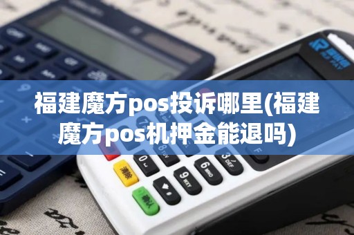 福建魔方pos投诉哪里(福建魔方pos机押金能退吗)