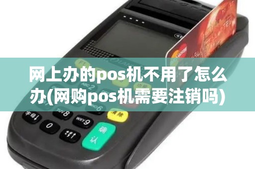 网上办的pos机不用了怎么办(网购pos机需要注销吗)