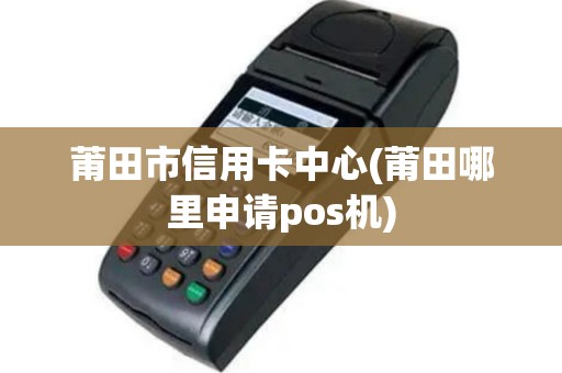 莆田市信用卡中心(莆田哪里申请pos机)