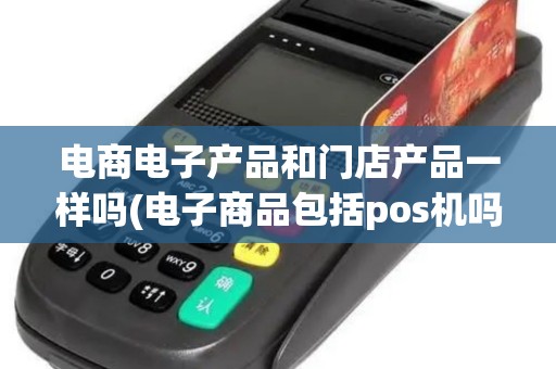 电商电子产品和门店产品一样吗(电子商品包括pos机吗)