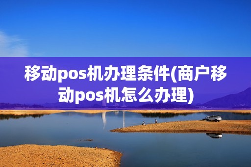 移动pos机办理条件(商户移动pos机怎么办理)