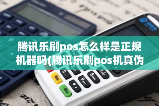 腾讯乐刷pos怎么样是正规机器吗(腾讯乐刷pos机真伪)