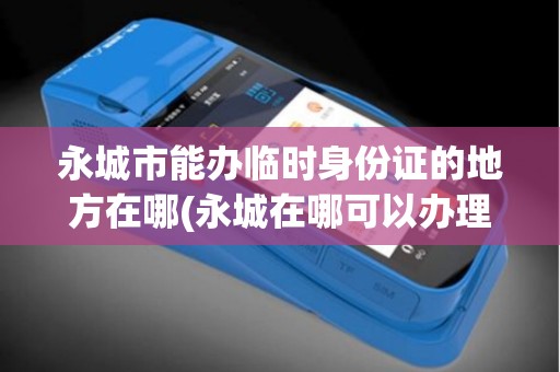 永城市能办临时身份证的地方在哪(永城在哪可以办理pos机)