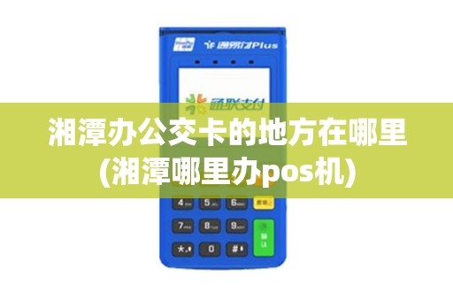 湘潭办公交卡的地方在哪里(湘潭哪里办pos机)