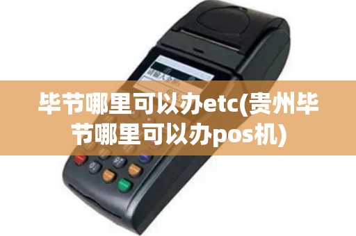 毕节哪里可以办etc(贵州毕节哪里可以办pos机)