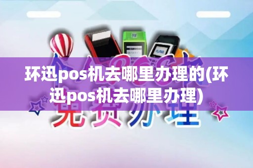 环迅pos机去哪里办理的(环迅pos机去哪里办理)