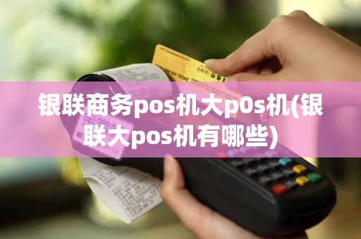 银联商务pos机大p0s机(银联大pos机有哪些)