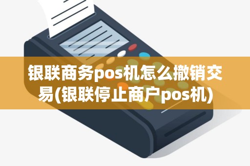 银联商务pos机怎么撤销交易(银联停止商户pos机)
