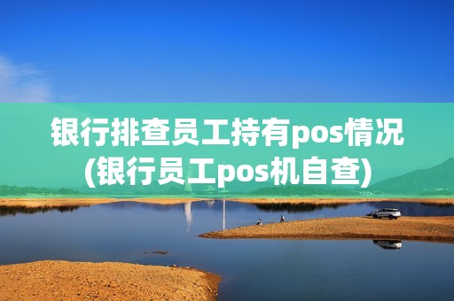 银行排查员工持有pos情况(银行员工pos机自查)