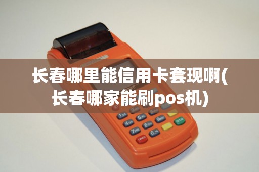 长春哪里能信用卡套现啊(长春哪家能刷pos机)