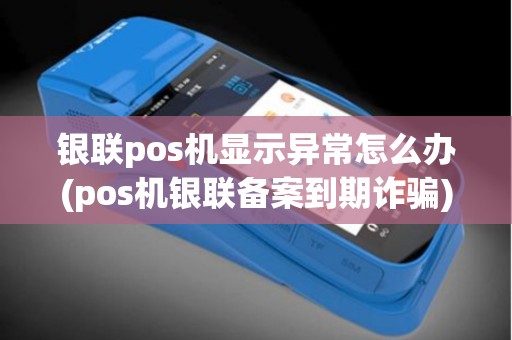 银联pos机显示异常怎么办(pos机银联备案到期诈骗)