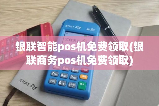银联智能pos机免费领取(银联商务pos机免费领取)