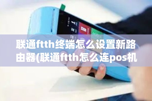 联通ftth终端怎么设置新路由器(联通ftth怎么连pos机)