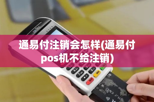 通易付注销会怎样(通易付pos机不给注销)