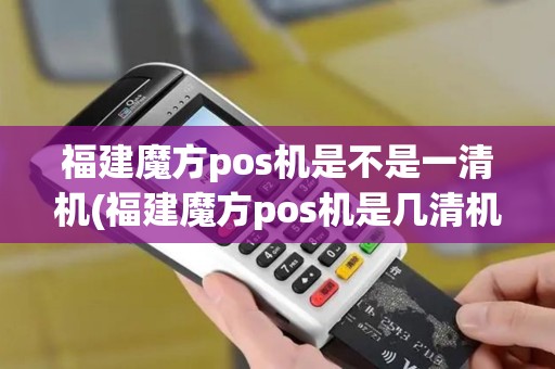 福建魔方pos机是不是一清机(福建魔方pos机是几清机)