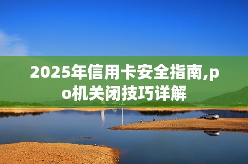 2025年信用卡安全指南,po机关闭技巧详解