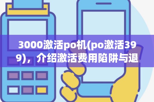 3000激活po机(po激活399)，介绍激活费用陷阱与退费难题