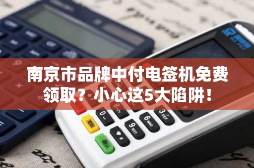 南京市品牌中付电签机免费领取?小心这5大陷阱!