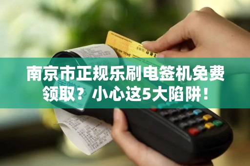 南京市正规乐刷电签机免费领取？小心这5大陷阱！